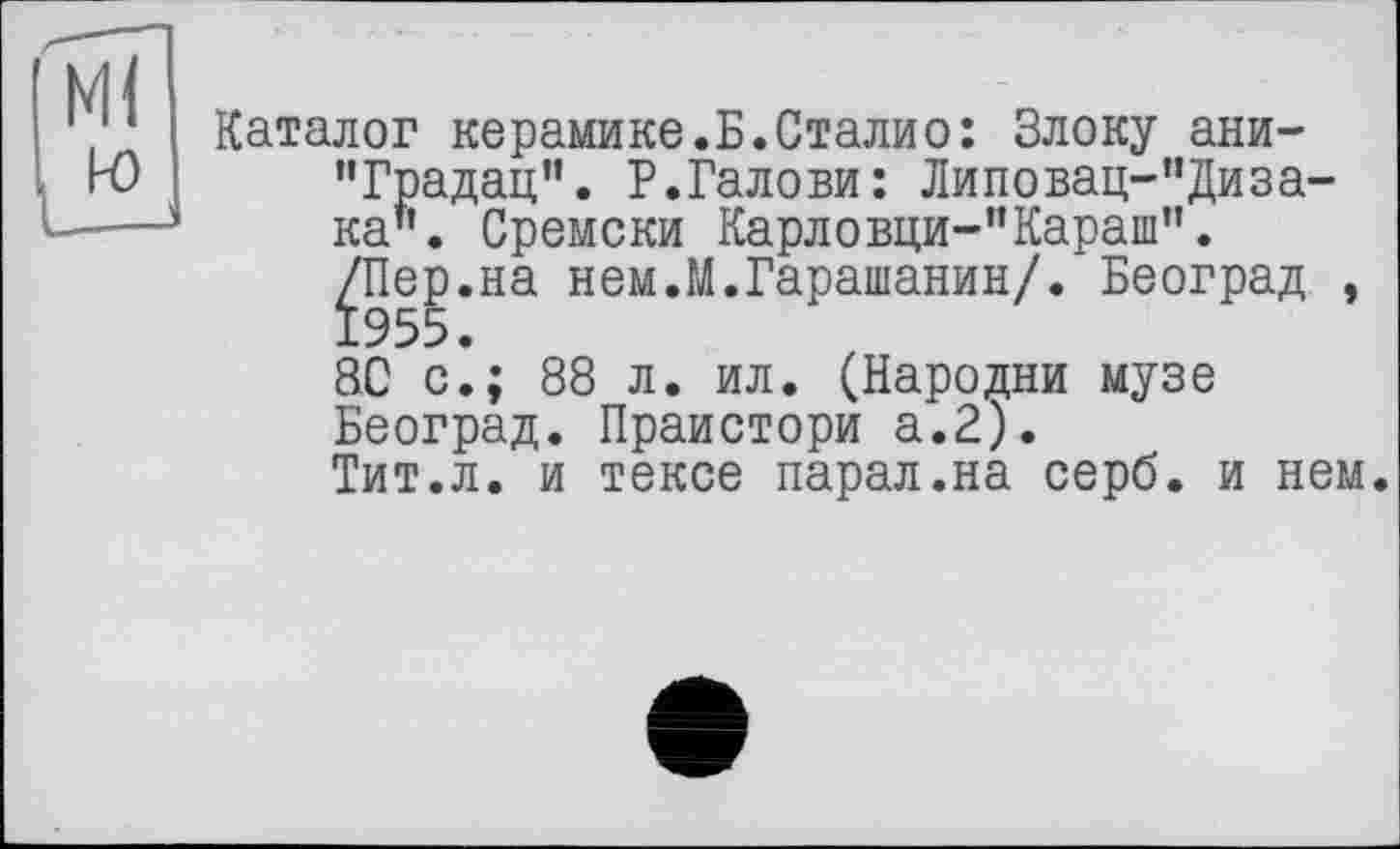 ﻿Каталог керамике.Б.Сталио: Блоку ани-"Градац”. Р.Галови: Липовац-”Диза-ка". Сремски Карловци-"Карапі".
/Пер.на нем.М.Гарашанин/. Београд , 1955.
80 с.; 88 л. ил. (Пародии музе Београд. Праистори а.2).
Тит.л. и тексе парал.на серб, и нем